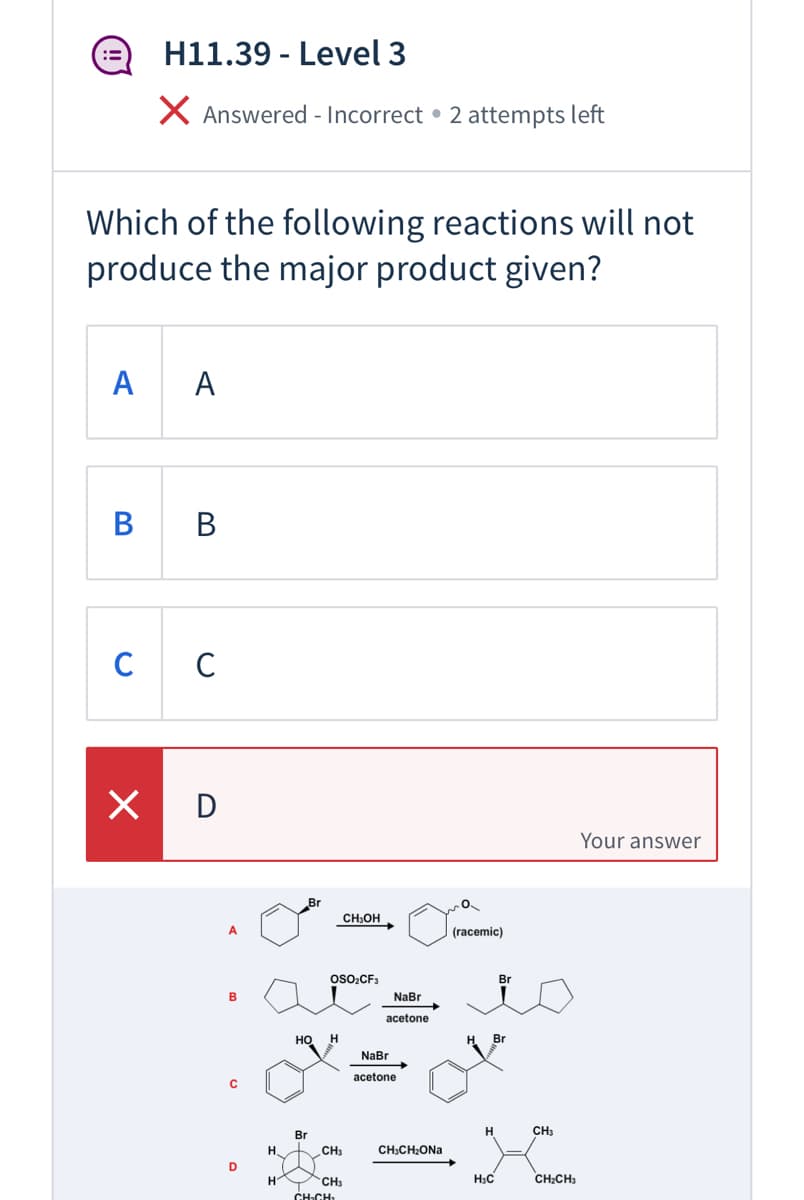 H11.39 - Level 3
X Answered - Incorrect • 2 attempts left
Which of the following reactions will not
produce the major product given?
A
A
В
В
C
C
X D
Your answer
CH,OH
A
(racemic)
OSO2CF3
Br
B
NaBr
acetone
HO
H
H.
Br
NaBr
acetone
C
Br
H
CH3
H.
CH3
CH;CH;ONa
D
H
CH3
H3C
CH:CH3
