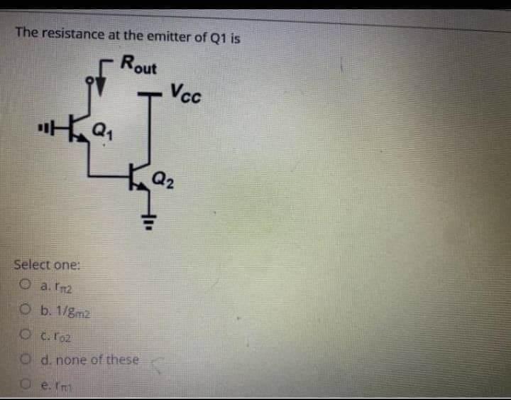 The resistance at the emitter of Q1 is
Rout
Vcc
Q2
Select one:
O a. rm2
O b. 1/gm2
OC.roz
O d. none of these
O e. ft
