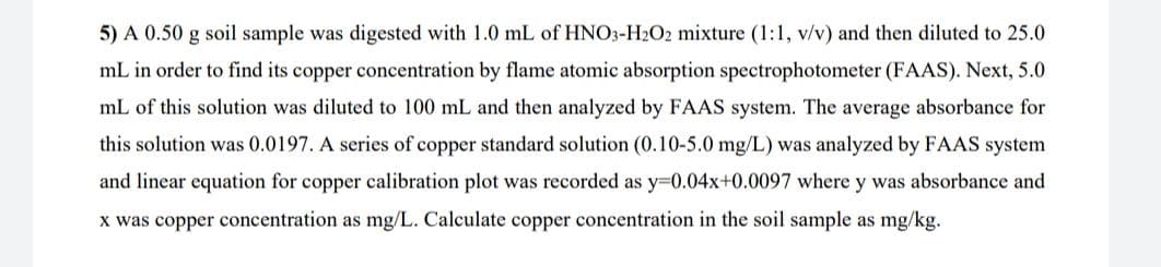 5) A 0.50 g soil sample was digested with 1.0 mL of HNO3-H2O2 mixture (1:1, v/v) and then diluted to 25.0
mL in order to find its copper concentration by flame atomic absorption spectrophotometer (FAAS). Next, 5.0
mL of this solution was diluted to 100 mL and then analyzed by FAAS system. The average absorbance for
this solution was 0.0197. A series of copper standard solution (0.10-5.0 mg/L) was analyzed by FAAS system
and linear equation for copper calibration plot was recorded as y-0.04x+0.0097 where y was absorbance and
x was copper concentration as mg/L. Calculate copper concentration in the soil sample as mg/kg.
