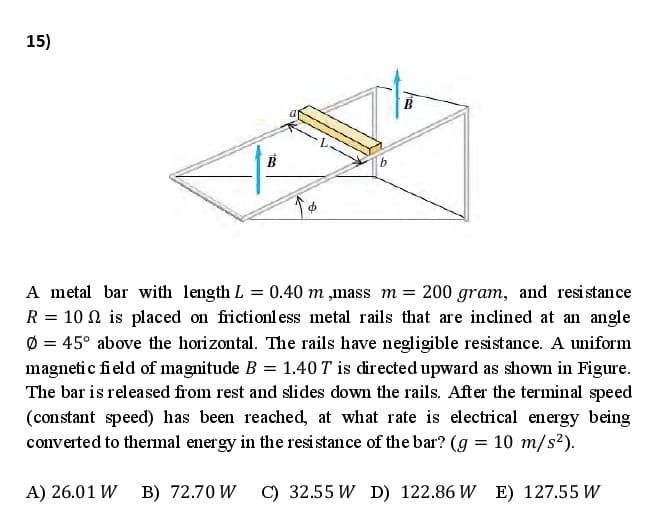 15)
A metal bar with length L = 0.40 m ,mass m = 200 gram, and resi stance
R = 10 N is placed on frictionl ess metal rails that are inclined at an angle
Ø = 45° above the horizontal. The rails have negligible resistance. A uniform
magneti c field of magnitude B = 1.40 T is directed upward as shown in Figure.
The bar is released from rest and slides down the rails. After the terminal speed
(constant speed) has been reached, at what rate is electrical energy being
converted to thermal energy in the resi stance of the bar? (g = 10 m/s2).
A) 26.01 W B) 72.70 W C) 32.55 W D) 122.86 W E) 127.55 W
