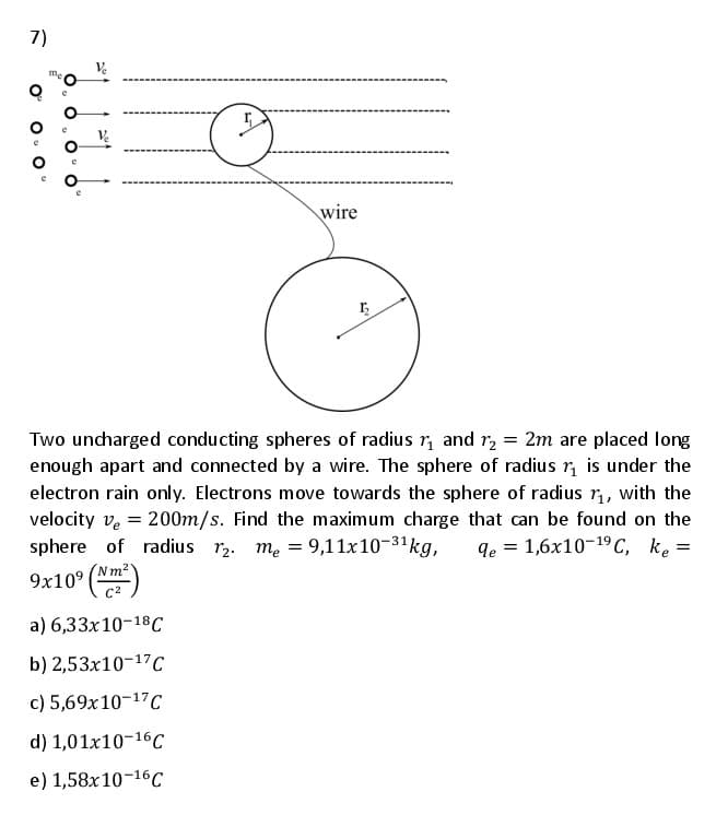 7)
Ve
wire
Two uncharged conducting spheres of radius r, and r, = 2m are placed long
enough apart and connected by a wire. The sphere of radius r, is under the
electron rain only. Electrons move towards the sphere of radius r, with the
velocity ve = 200m/s. Find the maximum charge that can be found on the
sphere of radius r2. me = 9,11x10-31kg,
qe = 1,6x10-19 C, ke =
(Nm2
9x10° (Nm)
a) 6,33x10-18C
b) 2,53x10-17C
c) 5,69x10-17C
d) 1,01x10-16c
e) 1,58x10-16C
O'
