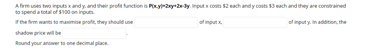 A firm uses two inputs x and y, and their profit function is P(x,y)=2xy+2x-3y. Input x costs $2 each and y costs $3 each and they are constrained
to spend a total of $100 on inputs.
If the firm wants to maximise profit, they should use
of input x,
of input y. In addition, the
shadow price will be
Round your answer to one decimal place.
