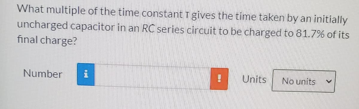 What multiple of the time constant T gives the time taken by an initially
uncharged capacitor in an RC series circuit to be charged to 81.7% of its
final charge?
Number
Units
No units
