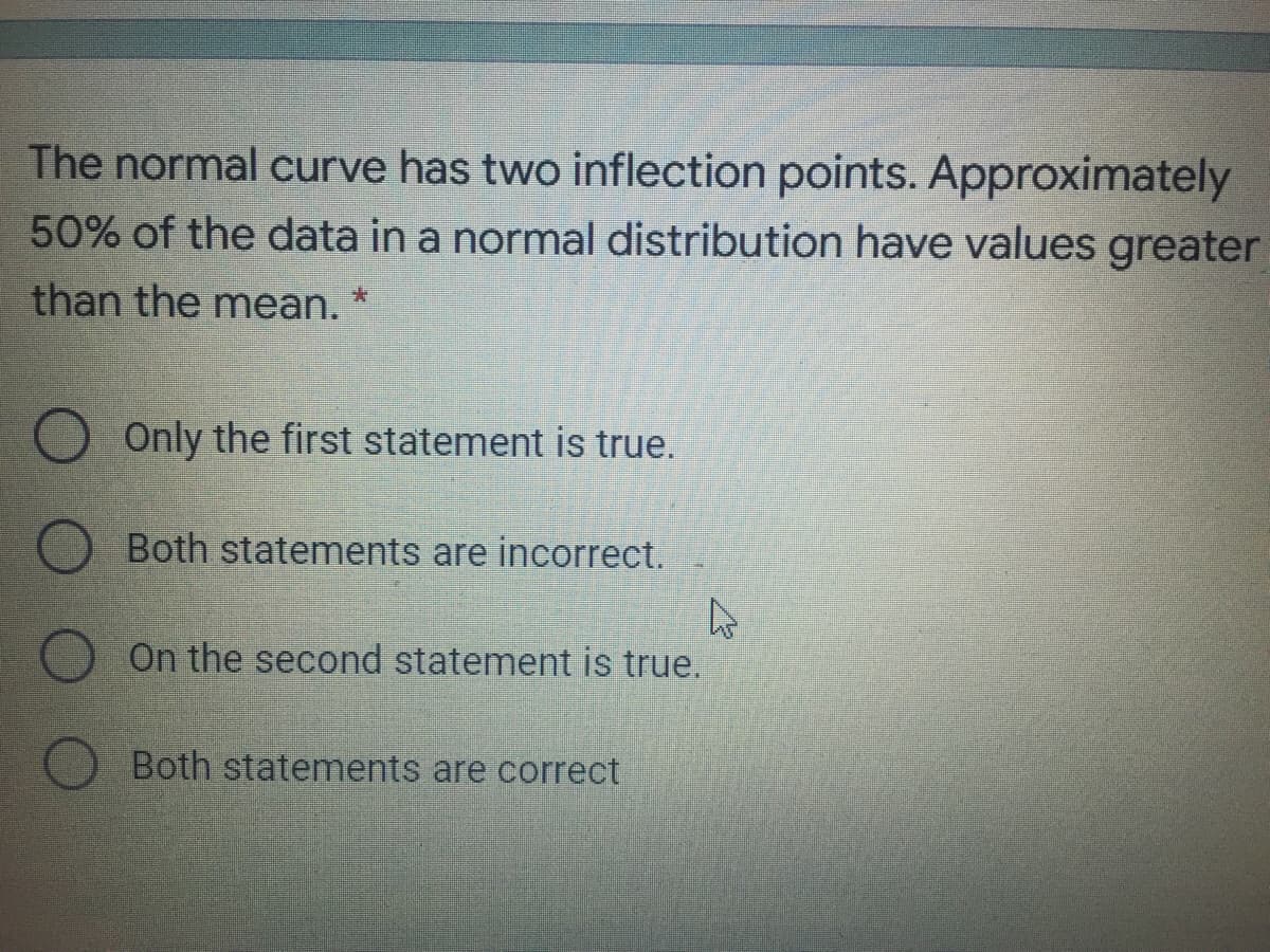 The normal curve has two inflection points. Approximately
50% of the data in a normal distribution have values greater
than the mean.
O Only the first statement is true.
Both statements are incorrect.
On the second statement is true.
Both statements are correct
