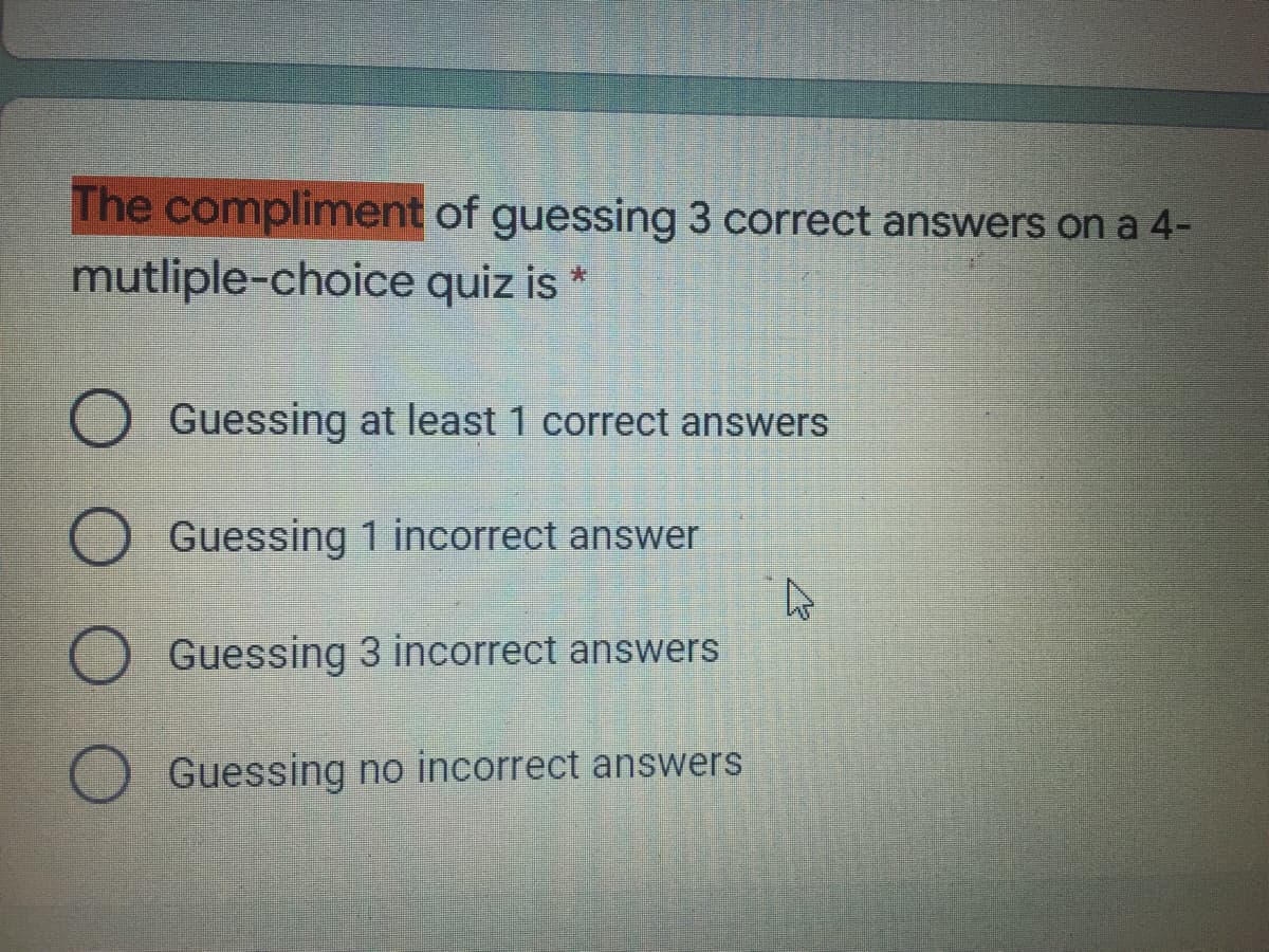 The compliment of guessing 3 correct answers on a 4-
mutliple-choice quiz is *
O Guessing at least 1 correct answers
Guessing 1 incorrect answer
Guessing 3 incorrect answers
Guessing no incorrect answers
