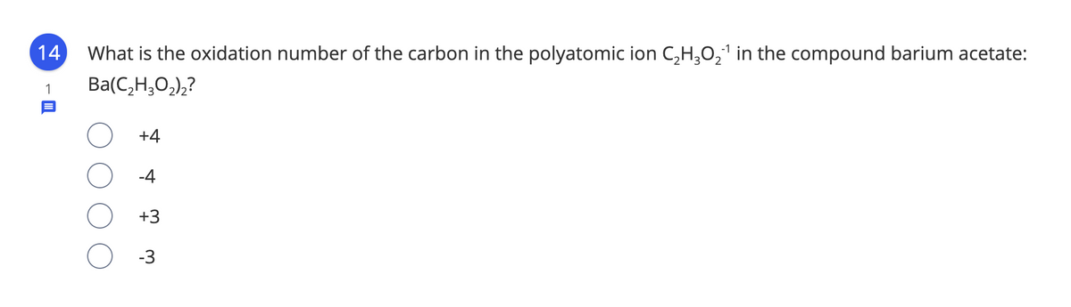 14
What is the oxidation number of the carbon in the polyatomic ion C,H,O,1 in the compound barium acetate:
1
Ba(C,H,O,),?
+4
-4
+3
-3
