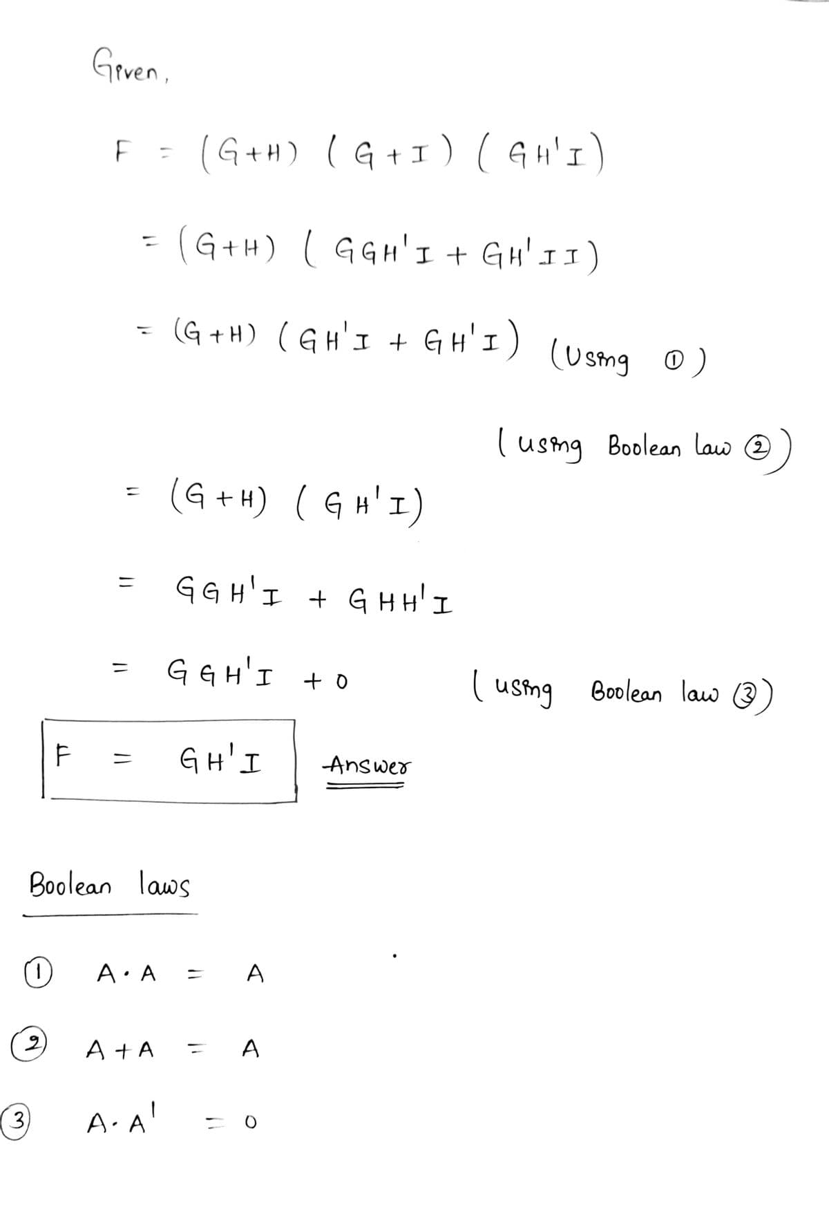 Grven.
(G+H) (G+1) (An'I)
%3D
(G+H) ( GGH'I + GH' I I)
%3D
(G + H) (GH'I + GH'I) (Usma o)
( usng Boolean law @
(G+ H) ( G H' I)
G G H'I + G HH' I
%3D
G G H'I + o
( usting
%3D
Boolean law (3
GH'I
Answer
Boolean laws
A: A =
A
(2)
A +A
A
3)
A.A
%3D
