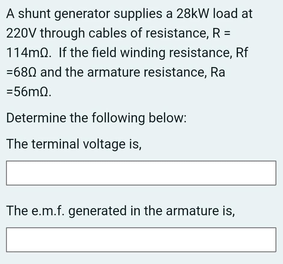A shunt generator supplies a 28kW load at
220V through cables of resistance, R =
114mQ. If the field winding resistance, Rf
=680 and the armature resistance, Ra
=56mQ.
Determine the following below:
The terminal voltage is,
The e.m.f. generated in the armature is,
