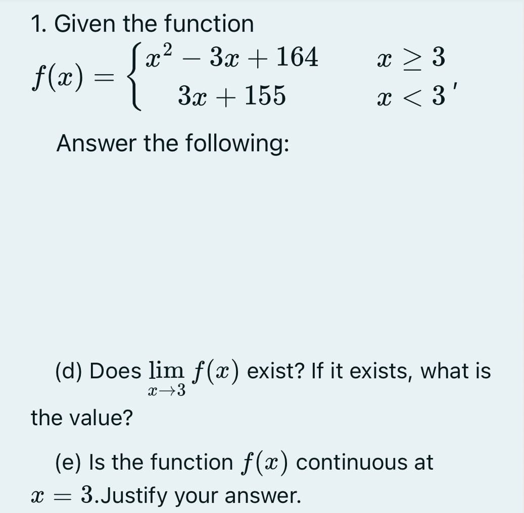 1. Given the function
- 3x + 164
{(1) = {*.
x > 3
-
Зх + 155
x < 3'
Answer the following:
(d) Does lim f (x) exist? If it exists, what is
x→3
the value?
(e) Is the function f(x) continuous at
x = 3.Justify your answer.
