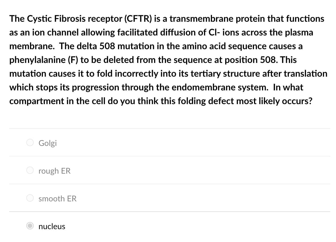 The Cystic Fibrosis receptor (CFTR) is a transmembrane protein that functions
as an ion channel allowing facilitated diffusion of Cl- ions across the plasma
membrane. The delta 508 mutation in the amino acid sequence causes a
phenylalanine (F) to be deleted from the sequence at position 508. This
mutation causes it to fold incorrectly into its tertiary structure after translation
which stops its progression through the endomembrane system. In what
compartment in the cell do you think this folding defect most likely occurs?
Golgi
rough ER
smooth ER
nucleus
