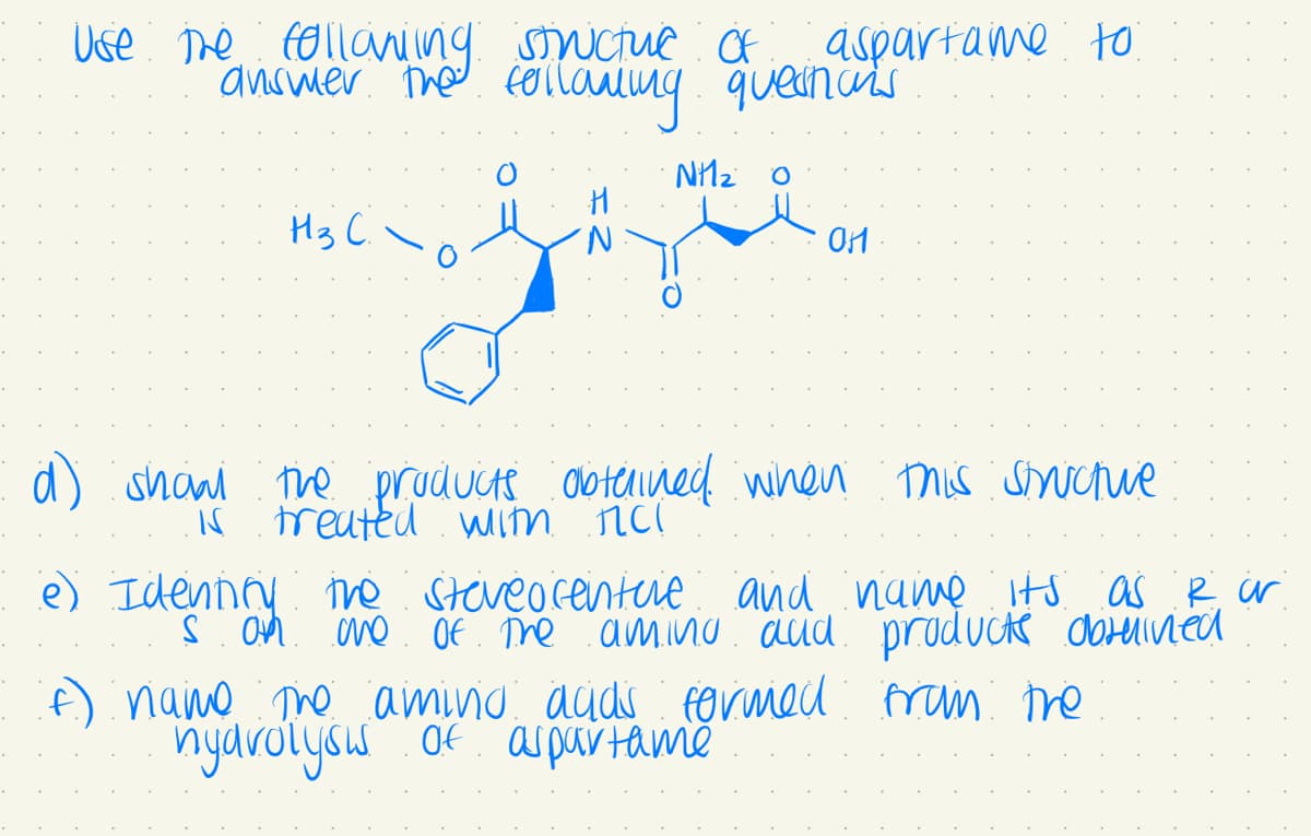 Use the following structuc Of
answer the following questions
Nhà ọ
H3 C.
aspartame to
H
'N
Of
d) show the products obtained when this strictive
is treated with rich
e) Identify the steveocenture and name its as I ar
s on one of the aming and products obtained
(f) name the aming adds formed from the
hydrolysis of aspartame