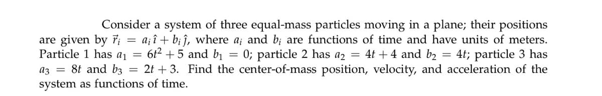 Consider a system of three equal-mass particles moving in a plane; their positions
a; î + b; î, where a; and b; are functions of time and have units of meters.
6t2 +5 and bı = 0; particle 2 has a2 = 4t + 4 and b2 = 4t; particle 3 has
az = 8t and b3 = 2t + 3. Find the center-of-mass position, velocity, and acceleration of the
are given by 7;
Particle 1 has a¡ =
system as functions of time.
