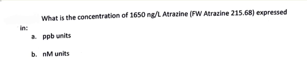 What is the concentration of 1650 ng/L Atrazine (FW Atrazine 215.68) expressed
in:
a. ppb units
b. nM units
