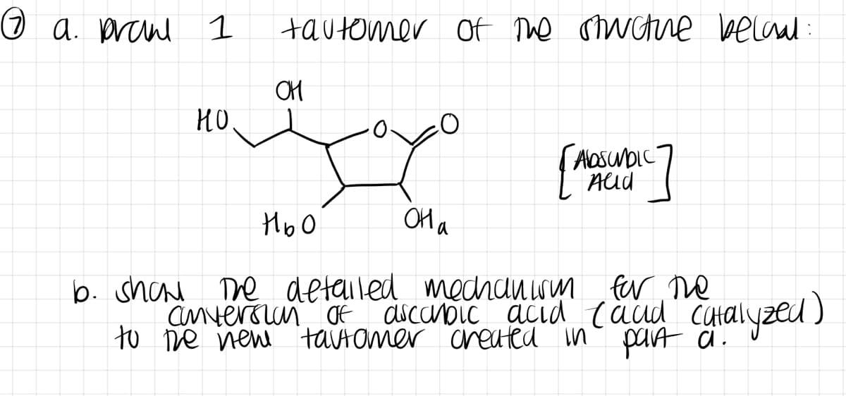 Ⓒ a. prane 1
но.
tautomer of the structure becau
OH
O
она
(ADSUNDIC
Alld
Ньо
b. show the detailed mechanism for the
anversion of ascorbic acid (and catalyzed)
to the new tautomer created in part a.