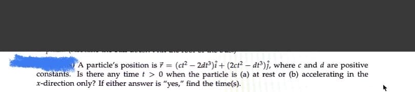 A particle's position is 7 = (ct? – 2d)î+ (2ct² – dt³)}, where c and d are positive
constants. Is there any time t > 0 when the particle is (a) at rest or (b) accelerating in the
x-direction only? If either answer is "yes," find the time(s).
