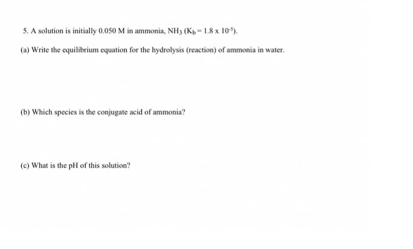 5. A solution is initially 0.050 M in ammonia, NH3 (Kp = 1.8 x 105).
(a) Write the equilibrium equation for the hydrolysis (reaction) of ammonia in water.
(b) Which species is the conjugate acid of ammonia?
(c) What is the pH of this solution?

