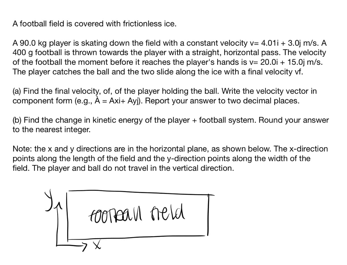 A football field is covered with frictionless ice.
A 90.0 kg player is skating down the field with a constant velocity v= 4.01i + 3.0j m/s. A
400 g football is thrown towards the player with a straight, horizontal pass. The velocity
of the football the moment before it reaches the player's hands is v= 20.0i + 15.0j m/s.
The player catches the ball and the two slide along the ice with a final velocity vf.
(a) Find the final velocity, of, of the player holding the ball. Write the velocity vector in
component form (e.g., À = Axi+ Ayj). Report your answer to two decimal places.
(b) Find the change in kinetic energy of the player + football system. Round your answer
to the nearest integer.
Note: the x and y directions are in the horizontal plane, as shown below. The x-direction
points along the length of the field and the y-direction points along the width of the
field. The player and ball do not travel in the vertical direction.
fOOrean neld
