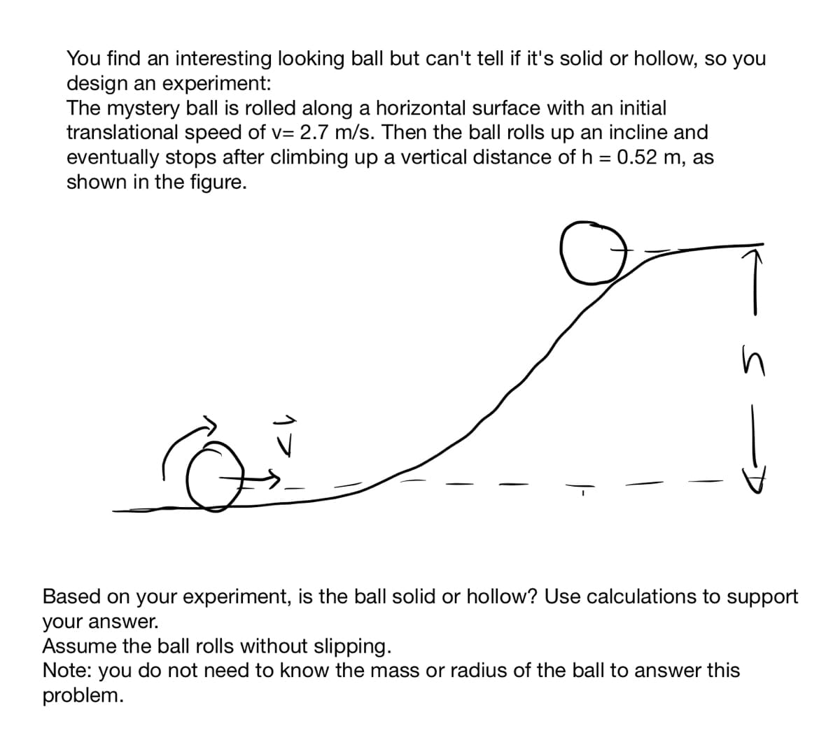 You find an interesting looking ball but can't tell if it's solid or hollow, so you
design an experiment:
The mystery ball is rolled along a horizontal surface with an initial
translational speed of v= 2.7 m/s. Then the ball rolls up an incline and
eventually stops after climbing up a vertical distance of h = 0.52 m, as
shown in the figure.
Based on your experiment, is the ball solid or hollow? Use calculations to support
your answer.
Assume the ball rolls without slipping.
Note: you do not need to know the mass or radius of the ball to answer this
problem.
1フ
