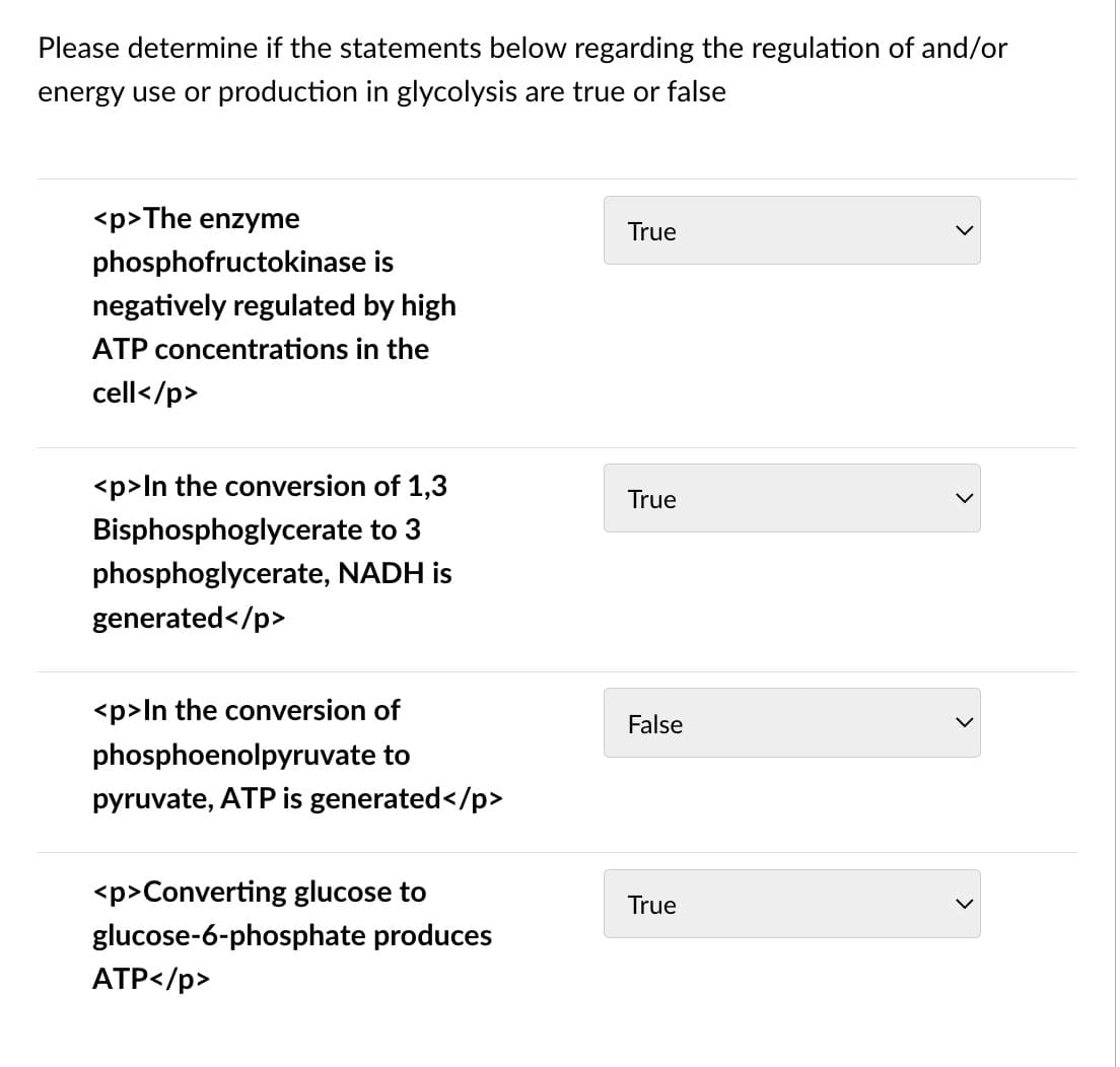 Please determine if the statements below regarding the regulation of and/or
energy use or production in glycolysis are true or false
<p>The enzyme
True
phosphofructokinase is
negatively regulated by high
ATP concentrations in the
cell</p>
<p>ln the conversion of 1,3
True
Bisphosphoglycerate to 3
phosphoglycerate, NADH is
generated</p>
<p>In the conversion of
False
phosphoenolpyruvate to
pyruvate, ATP is generated</p>
<p>Converting glucose to
True
glucose-6-phosphate produces
ATP</p>
