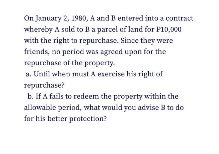 On January 2, 1980, A and B entered into a contract
whereby A sold to Ba parcel of land for P10,000
with the right to repurchase. Since they were
friends, no period was agreed upon for the
repurchase of the property.
a. Until when must A exercise his right of
repurchase?
b. If A fails to redeem the property within the
allowable period, what would you advise B to do
for his better protection?
