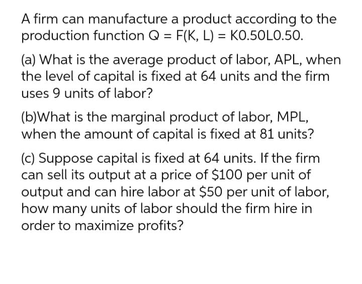 A firm can manufacture a product according to the
production function Q = F(K, L) = KO.50LO.50.
(a) What is the average product of labor, APL, when
the level of capital is fixed at 64 units and the firm
uses 9 units of labor?
(b)What is the marginal product of labor, MPL,
when the amount of capital is fixed at 81 units?
(c) Suppose capital is fixed at 64 units. If the firm
can sell its output at a price of $100 per unit of
output and can hire labor at $50 per unit of labor,
how many units of labor should the firm hire in
order to maximize profits?
