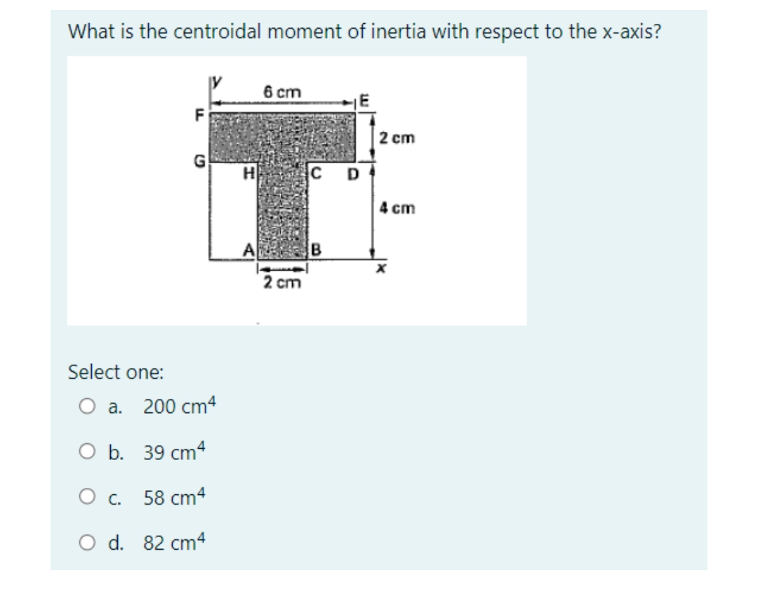 What is the centroidal moment of inertia with respect to the x-axis?
6 cm
F
2 cm
G
4 cm
2 cm
Select one:
О а. 200 cm4
O b. 39 cm4
Ос. 58 сm4
O d. 82 cm4
