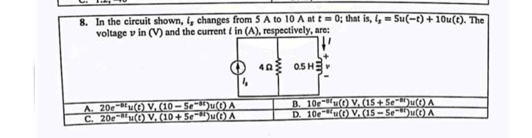 8. In the circuit shown, i, changes from 5 A to 10 A at t= 0; that is, is = 5u(-t) + 10u(t). The
voltage vin (V) and the current i in (A), respectively, are:
A. 20e-Bu(t) V, (10-5e-t)u(t) A
C. 20e-Bu(t) V. (10+5e-8)u(t) A
1₂
40 0.5H
B. 10e-u(t) V. (15+5e)u(t) A
D. 10e-Bu(t) V. (15-5e-8)u(t) A