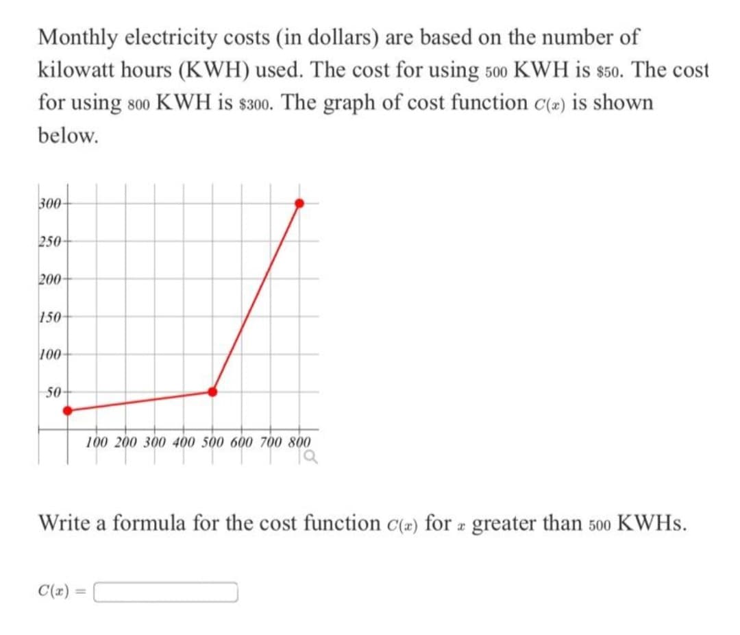 Monthly electricity costs (in dollars) are based on the number of
kilowatt hours (KWH) used. The cost for using 500 KWH is $50. The cost
for using 800 KWH is $300. The graph of cost function C(2) is shown
below.
300
250-
200-
150-
100-
50-
0 400 500 600 700 800
C(x)
100 200 300 400 500
Write a formula for the cost function c(a) for a greater than 500 KWHS.