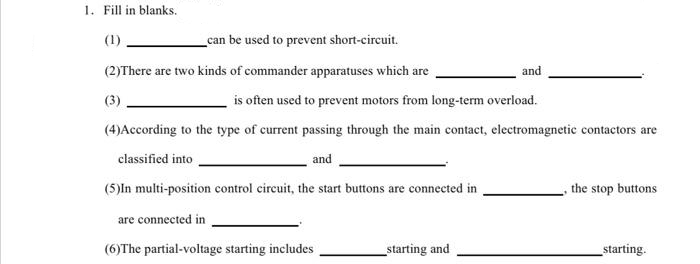 1. Fill in blanks.
(1)
can be used to prevent short-circuit.
(2)There are two kinds of commander apparatuses which are
and
is often used to prevent motors from long-term overload.
(4)According to the type of current passing through the main contact, electromagnetic contactors are
classified into
and
(5)In multi-position control circuit, the start buttons are connected in
are connected in
(6)The partial-voltage starting includes
starting and
, the stop buttons
starting.