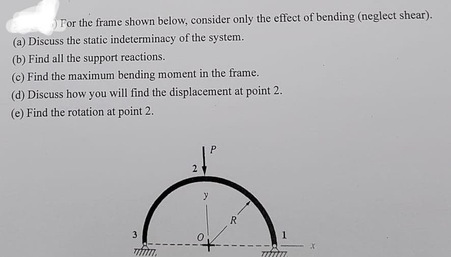 For the frame shown below, consider only the effect of bending (neglect shear).
(a) Discuss the static indeterminacy of the system.
(b) Find all the support reactions.
(c) Find the maximum bending moment in the frame.
(d) Discuss how you will find the displacement at point 2.
(e) Find the rotation at point 2.
3
2
y
R
1