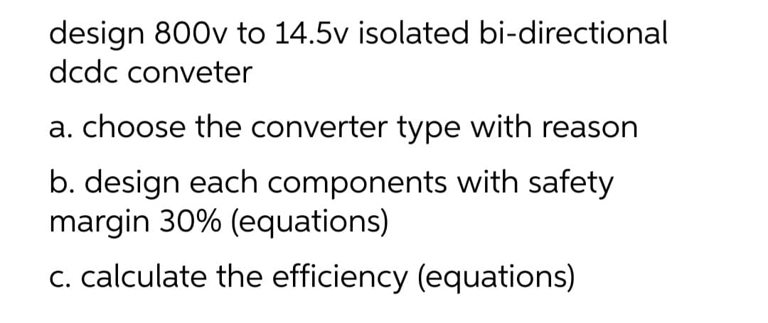 design 800v to 14.5v isolated bi-directional
dcdc conveter
a. choose the converter type with reason
b. design each components with safety
margin 30% (equations)
c. calculate the efficiency (equations)