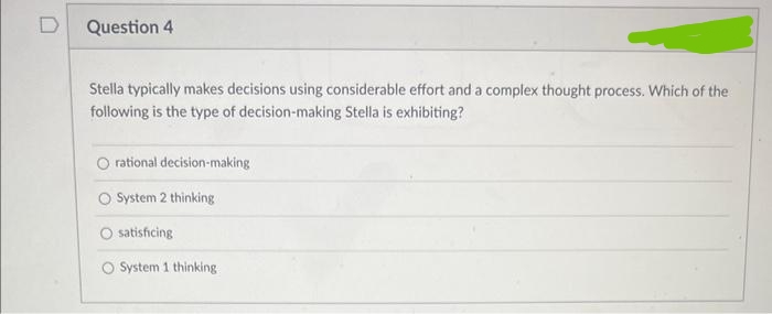 D
Question 4
Stella typically makes decisions using considerable effort and a complex thought process. Which of the
following is the type of decision-making Stella is exhibiting?
rational decision-making
O System 2 thinking
satisficing
O System 1 thinking.