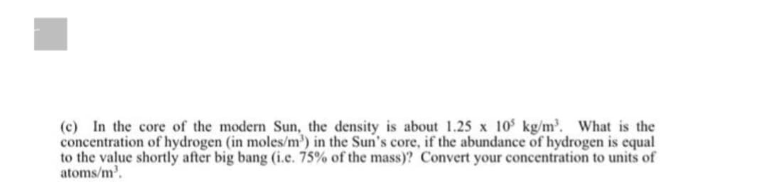 (c) In the core of the modern Sun, the density is about 1.25 x 105 kg/m³. What is the
concentration of hydrogen (in moles/m³) in the Sun's core, if the abundance of hydrogen is equal
to the value shortly after big bang (i.e. 75% of the mass)? Convert your concentration to units of
atoms/m³.