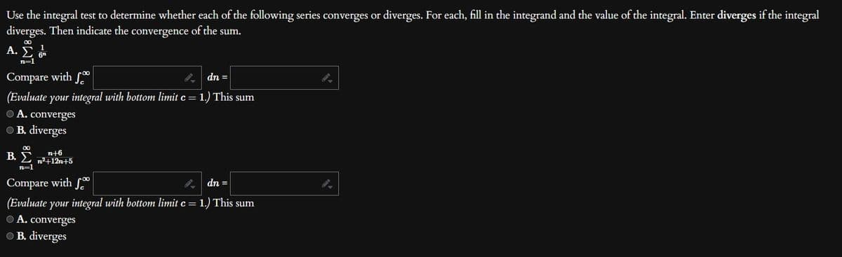 Use the integral test to determine whether each of the following series converges or diverges. For each, fill in the integrand and the value of the integral. Enter diverges if the integral
diverges. Then indicate the convergence of the sum.
Α.Σ.
n=1
dn =
Compare with f
(Evaluate your integral with bottom limit c = 1.) This sum
● A. converges
● B. diverges
B.
∞
n+6
n²+12n+5
n=1
Compare with f
9.
dn =
(Evaluate your integral with bottom limit c = 1.) This sum
ⒸA. converges
B. diverges
9.