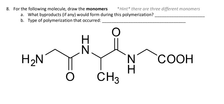 8. For the following molecule, draw the monomers *Hint* there are three different monomers
a. What byproducts (if any) would form during this polymerization?
b. Type of polymerization that occurred:
O
H₂N
O
ZI
CH3
ZI
COOH