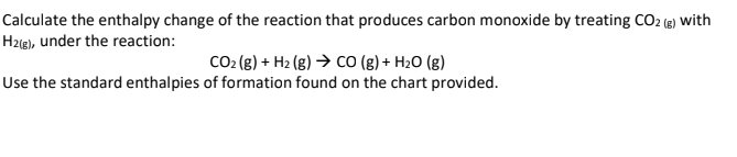 Calculate the enthalpy change of the reaction that produces carbon monoxide by treating CO2 (g) with
H2(g), under the reaction:
CO₂ (g) + H₂(g) → CO (g) + H₂O (g)
Use the standard enthalpies of formation found on the chart provided.