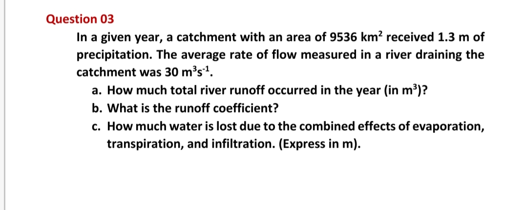 Question 03
In a given year, a catchment with an area of 9536 km? received 1.3 m of
precipitation. The average rate of flow measured in a river draining the
catchment was 30 m³s1.
a. How much total river runoff occurred in the year (in m³)?
b. What is the runoff coefficient?
c. How much water is lost due to the combined effects of evaporation,
transpiration, and infiltration. (Express in m).

