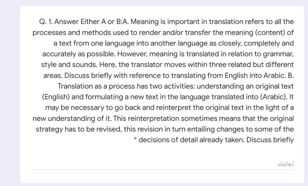 Q. 1. Answer Either A or B:A. Meaning is important in translation refers to all the
processes and methods used to render and/or transfer the meaning (content) of
a text from one language into another language as closely, completely and
accurately as possible. However, meaning is translated in relation to grammar,
style and sounds. Here, the translator moves within three related but different
areas. Discuss briefly with reference to translating from English into Arabic. B.
Translation as a process has two activities: understanding an original text
(English) and formulating a new text in the language translated into (Arabic). It
may be necessary to go back and reinterpret the original text in the light of a
new understanding of it. This reinterpretation sometimes means that the original
strategy has to be revised, this revision in turn entailing changes to some of the
* decisions of detail already taken. Discuss briefly
إجابتك
