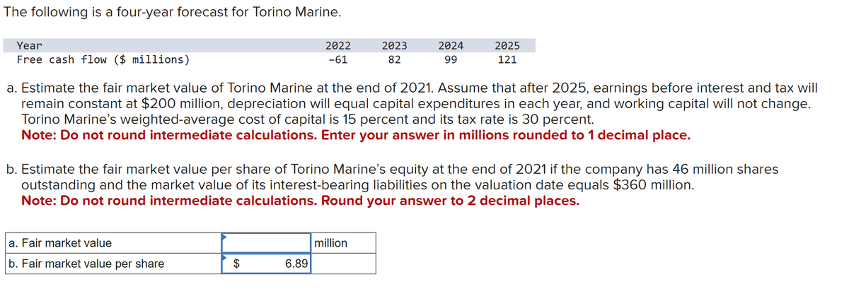 The following is a four-year forecast for Torino Marine.
Year
Free cash flow ($ millions)
a. Fair market value
b. Fair market value per share
2022
-61
$
a. Estimate the fair market value of Torino Marine at the end of 2021. Assume that after 2025, earnings before interest and tax will
remain constant at $200 million, depreciation will equal capital expenditures in each year, and working capital will not change.
Torino Marine's weighted-average cost of capital is 15 percent and its tax rate is 30 percent.
Note: Do not round intermediate calculations. Enter your answer in millions rounded to 1 decimal place.
6.89
2023
82
b. Estimate the fair market value per share of Torino Marine's equity at the end of 2021 if the company has 46 million shares
outstanding and the market value of its interest-bearing liabilities on the valuation date equals $360 million.
Note: Do not round intermediate calculations. Round your answer to 2 decimal places.
2024
99
million
2025
121