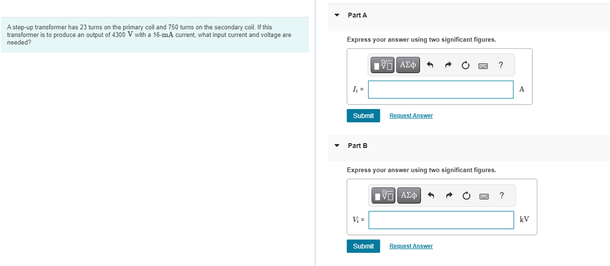A step-up transformer has 23 turns on the primary coil and 750 turns on the secondary coil. If this
transformer is to produce an output of 4300 V with a 16-mA current, what input current and voltage are
needed?
Part A
Express your answer using two significant figures.
I₁ =
Submit
Part B
IVE ΑΣΦ
V₂ =
Express your answer using two significant figures.
Request Answer
Submit
IVD| ΑΣΦ
Request Answer
?
?
A
kV