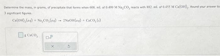 Determine the mass, in grams, of precipitate that forms when 608, ml. of 0.499 M Na₂CO, reacts with 882. ml. of 0.455 M Ca(OH)₂. Round your answer to
3 significant figures.
Ca(OH)₂ (aq) + Na₂CO, (aq)
Caco,
O.P
-
2NaOH(aq) + CaCO, (s)