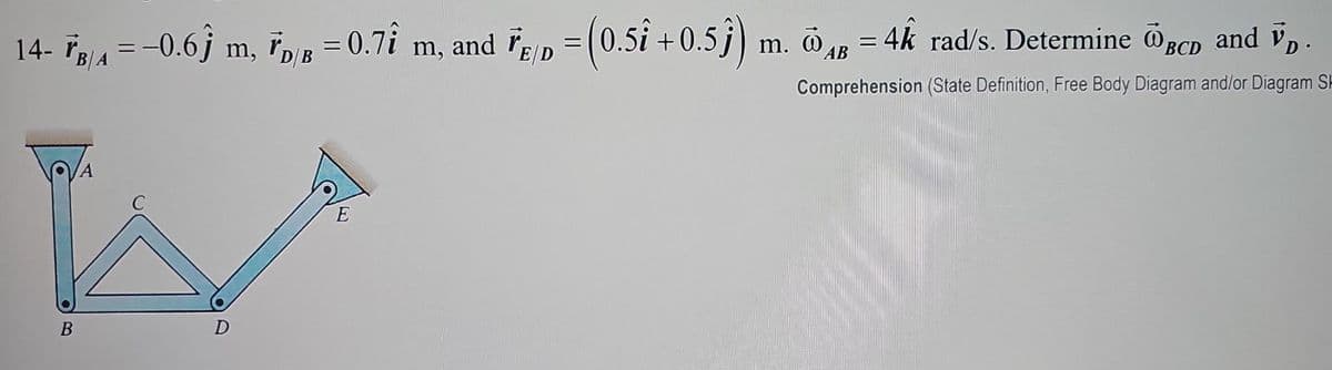 14- ³r/a = −0.6ĵ m, ³d/b = 0.7î m, and FE/D = (0.5î +0.5ĵ) m. 4B = 4k rad/s. Determine BCD and V₁.
D/B
AB
Comprehension (State Definition, Free Body Diagram and/or Diagram SH
B
A
D
E