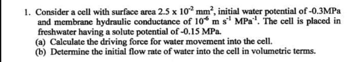 1. Consider a cell with surface area 2.5 x 102 mm, initial water potential of -0.3MPA
and membrane hydraulic conductance of 10 m s MPa". The cell is placed in
freshwater having a solute potential of -0.15 MPa.
(a) Calculate the driving force for water movement into the cell.
(b) Determine the initial flow rate of water into the cell in volumetric terms.
