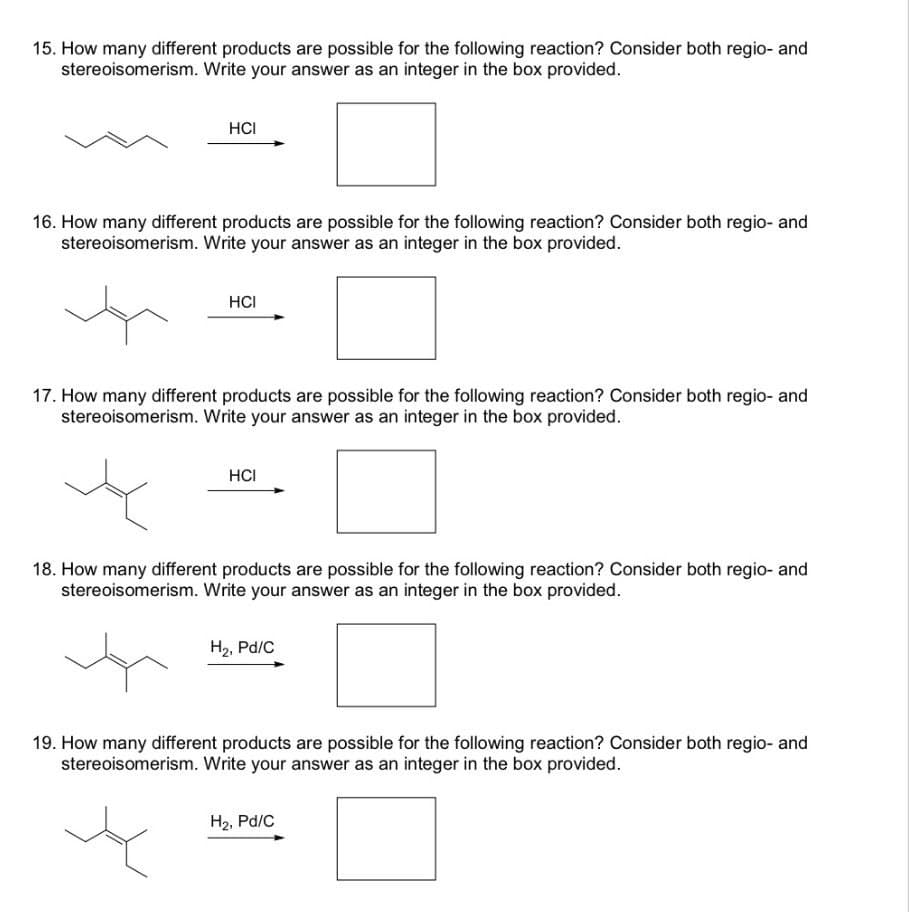 15. How many different products are possible for the following reaction? Consider both regio- and
stereoisomerism. Write your answer as an integer in the box provided.
HCI
16. How many different products are possible for the following reaction? Consider both regio- and
stereoisomerism. Write your answer as an integer in the box provided.
HCI
17. How many different products are possible for the following reaction? Consider both regio- and
stereoisomerism. Write your answer as an integer in the box provided.
HCI
18. How many different products are possible for the following reaction? Consider both regio- and
stereoisomerism. Write your answer as an integer in the box provided.
H₂, Pd/C
19. How many different products are possible for the following reaction? Consider both regio- and
stereoisomerism. Write your answer as an integer in the box provided.
H2, Pd/C