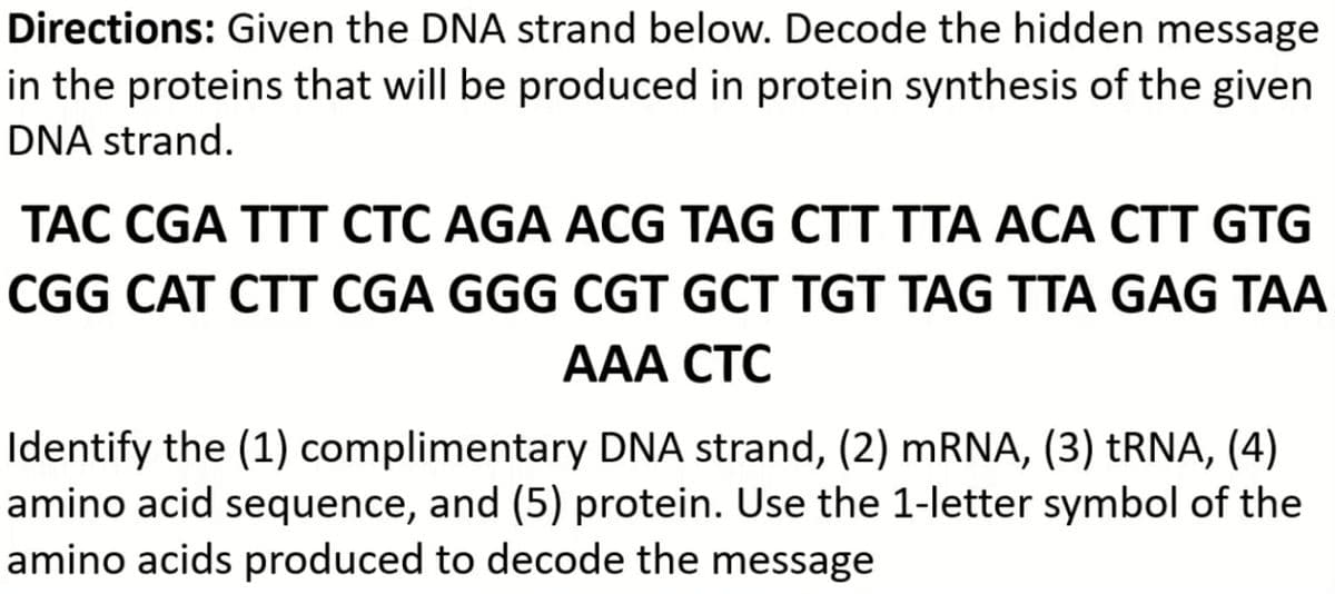 Directions: Given the DNA strand below. Decode the hidden message
in the proteins that will be produced in protein synthesis of the given
DNA strand.
TAC CGA TTT CTC AGA ACG TAG CTT TTA ACA CTT GTG
CGG CAT CTT CGA GGG CGT GCT TGT TAG TTA GAG TAA
AAA CTC
Identify the (1) complimentary DNA strand, (2) mRNA, (3) tRNA, (4)
amino acid sequence, and (5) protein. Use the 1-letter symbol of the
amino acids produced to decode the message