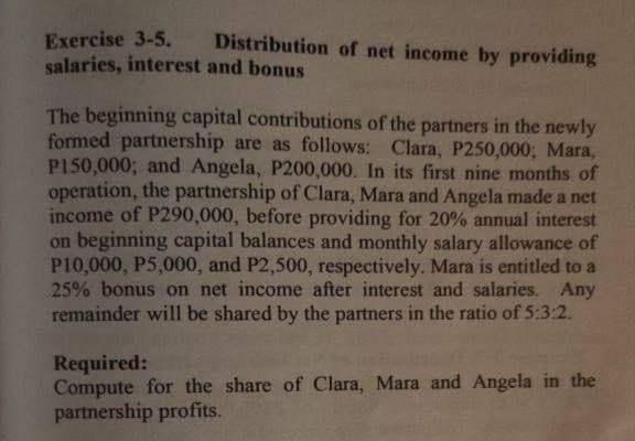 Exercise 3-5.
Distribution of net income by providing
salaries, interest and bonus
The beginning capital contributions of the partners in the newly
formed partnership are as follows: Clara, P250,000; Mara,
P150,000; and Angela, P200,000. In its first nine months of
operation, the partnership of Clara, Mara and Angela made a net
income of P290,000, before providing for 20% annual interest
on beginning capital balances and monthly salary allowance of
P10,000, P5,000, and P2,500, respectively. Mara is entitled to a
25% bonus on net income after interest and salaries. Any
remainder will be shared by the partners in the ratio of 5:3:2.
Required:
Compute for the share of Clara, Mara and Angela in the
partnership profits.