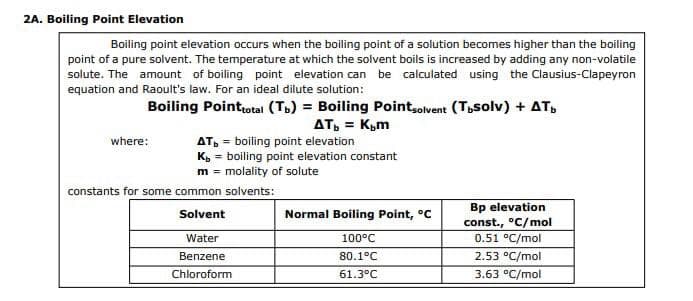 2A. Boiling Point Elevation
Boiling point elevation occurs when the boiling point of a solution becomes higher than the boiling
point of a pure solvent. The temperature at which the solvent boils is increased by adding any non-volatile
solute. The amount of boiling point elevation can be calculated using the Clausius-Clapeyron
equation and Raoult's law. For an ideal dilute solution:
Boiling Point total (Tb) = Boiling Pointsolvent (Tbsolv) + AT
AT₁ = K₂m
where:
AT = boiling point elevation
Kb = boiling point elevation constant
m = molality of solute
constants for some common solvents:
Solvent
Water
Benzene
Chloroform
Normal Boiling Point, °C
100°C
80.1°C
61.3°C
Bp elevation
const., °C/mol
0.51 °C/mol
2.53 °C/mol
3.63 °C/mol