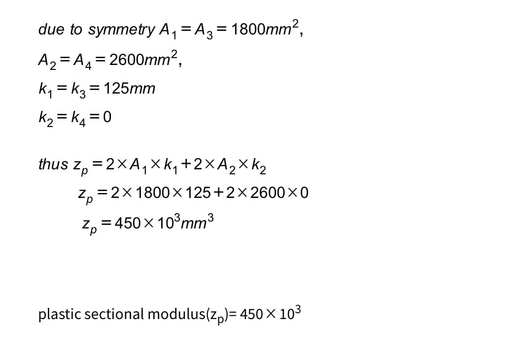 due to symmetry A₁ = A3 = 1800mm²,
A₂=A₁ = 2600mm².
4
K₁=k3= 125mm
K₂=K4 = 0
thus z = 2XA₁ XK₁ + 2X A ₂ X K₂
Zp=2×1800×125+2×2600×0
3
Zp=450 × 10³ mm³
plastic sectional modulus(z)= 450 × 10³