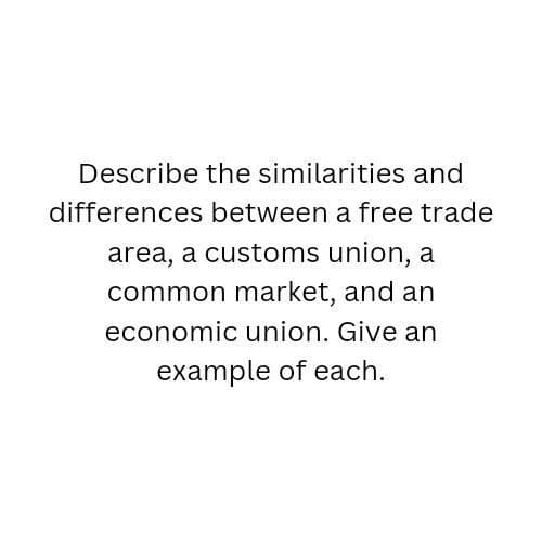 Describe the similarities and
differences between a free trade
area, a customs union, a
common market, and an
economic union. Give an
example of each.