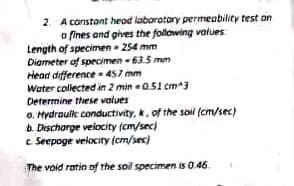 2. A constant head laboratory permeability test an
o fines and gives the following values
Length of specimen - 254 mm
Diameter of specimen -63.5 mm
Head difference=457 mm
Water collected in 2 min -0.51 cm^3
Determine these values
o. Hydraulic conductivity, k, of the soil (cm/sec)
b. Discharge velocity (cm/sec)
c. Seepoge velocity (cm/sec)
The void ratin of the soil specimen is 0.46.